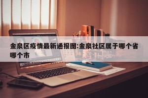 金泉区疫情最新通报图:金泉社区属于哪个省哪个市
