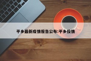平乡最新疫情报告公布:平乡役情