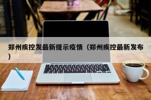 郑州疾控发最新提示疫情（郑州疾控最新发布）