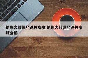植物大战僵尸过关攻略:植物大战僵尸过关攻略全部