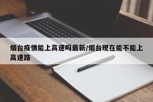 烟台疫情能上高速吗最新/烟台现在能不能上高速路