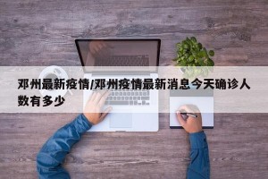 邓州最新疫情/邓州疫情最新消息今天确诊人数有多少