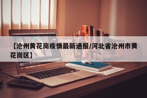【沧州黄花岗疫情最新通报/河北省沧州市黄花岗区】