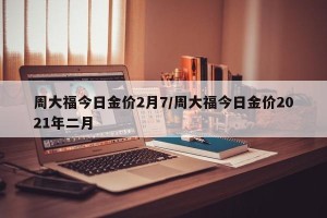 周大福今日金价2月7/周大福今日金价2021年二月
