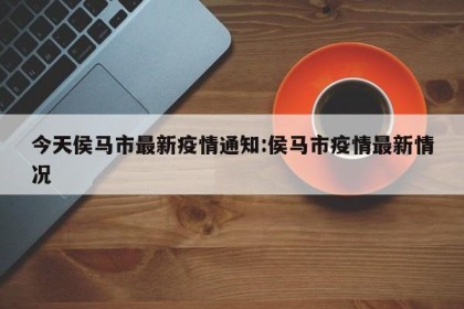 今天侯马市最新疫情通知:侯马市疫情最新情况