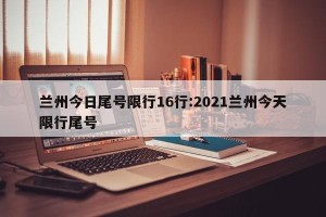 兰州今日尾号限行16行:2021兰州今天限行尾号