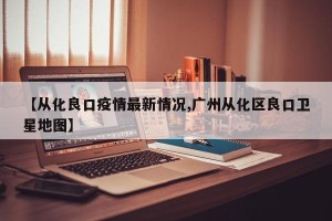 【从化良口疫情最新情况,广州从化区良口卫星地图】