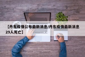 【丹东疫情公布最新消息/丹东疫情最新消息29人死亡】