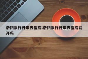洛阳限行开车去医院:洛阳限行开车去医院能开吗