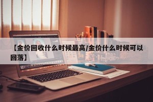 【金价回收什么时候最高/金价什么时候可以回落】