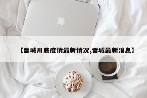 【晋城川底疫情最新情况,晋城最新消息】