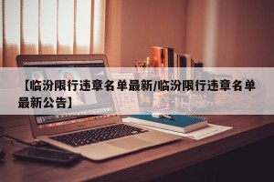 【临汾限行违章名单最新/临汾限行违章名单最新公告】