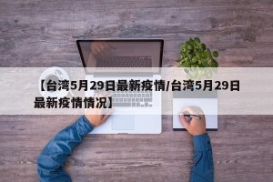 【台湾5月29日最新疫情/台湾5月29日最新疫情情况】