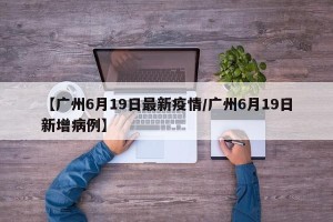 【广州6月19日最新疫情/广州6月19日新增病例】