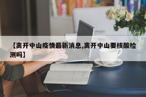 【离开中山疫情最新消息,离开中山要核酸检测吗】