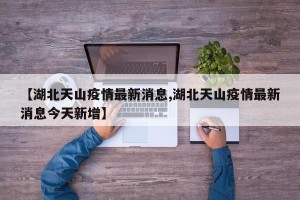【湖北天山疫情最新消息,湖北天山疫情最新消息今天新增】