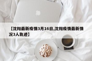 【沈阳最新疫情3月16日,沈阳疫情最新情况3人轨迹】