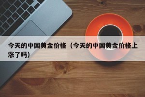 今天的中国黄金价格（今天的中国黄金价格上涨了吗）