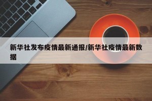 新华社发布疫情最新通报/新华社疫情最新数据