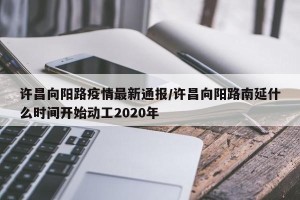 许昌向阳路疫情最新通报/许昌向阳路南延什么时间开始动工2020年