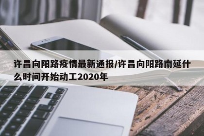许昌向阳路疫情最新通报/许昌向阳路南延什么时间开始动工2020年