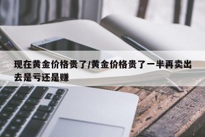 现在黄金价格贵了/黄金价格贵了一半再卖出去是亏还是赚
