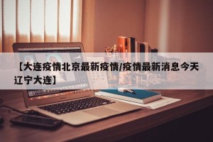 【大连疫情北京最新疫情/疫情最新消息今天辽宁大连】