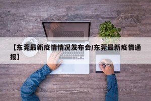 【东莞最新疫情情况发布会/东莞最新疫情通报】