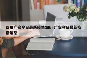 四川广安今日最新疫情:四川广安今日最新疫情消息