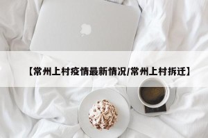 【常州上村疫情最新情况/常州上村拆迁】
