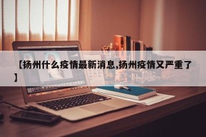 【扬州什么疫情最新消息,扬州疫情又严重了】