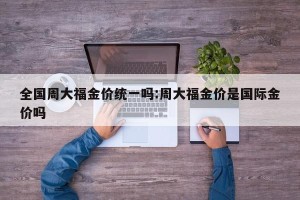 全国周大福金价统一吗:周大福金价是国际金价吗