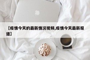 【疫情今天的最新情况视频,疫情今天最新报道】