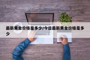 最新黄金价格是多少/今日最新黄金价格是多少