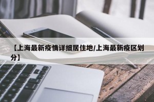 【上海最新疫情详细居住地/上海最新疫区划分】