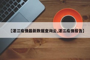 【湛江疫情最新数据查询云,湛江疫情报告】