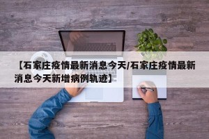 【石家庄疫情最新消息今天/石家庄疫情最新消息今天新增病例轨迹】