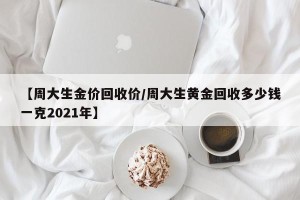 【周大生金价回收价/周大生黄金回收多少钱一克2021年】