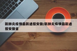 新肺炎疫情最新通报安徽/新肺炎疫情最新通报安徽省