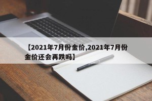 【2021年7月份金价,2021年7月份金价还会再跌吗】