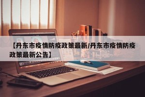 【丹东市疫情防疫政策最新/丹东市疫情防疫政策最新公告】