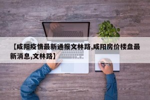 【咸阳疫情最新通报文林路,咸阳房价楼盘最新消息,文林路】