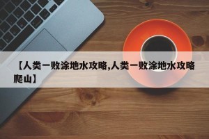 【人类一败涂地水攻略,人类一败涂地水攻略爬山】
