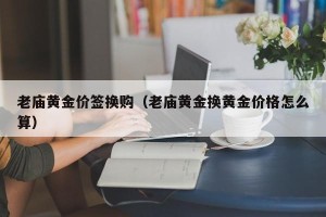 老庙黄金价签换购（老庙黄金换黄金价格怎么算）