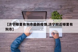 【济宁哪里有狗市最新疫情,济宁附近哪里有狗市】