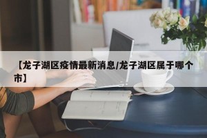 【龙子湖区疫情最新消息/龙子湖区属于哪个市】