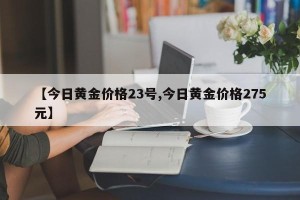 【今日黄金价格23号,今日黄金价格275元】