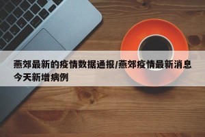 燕郊最新的疫情数据通报/燕郊疫情最新消息今天新增病例