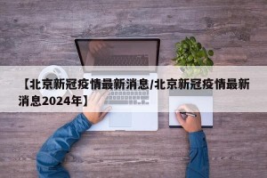 【北京新冠疫情最新消息/北京新冠疫情最新消息2024年】