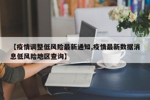 【疫情调整低风险最新通知,疫情最新数据消息低风险地区查询】